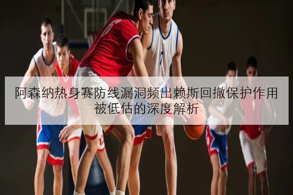 阿森纳热身赛防线漏洞频出赖斯回撤保护作用被低估的深度解析